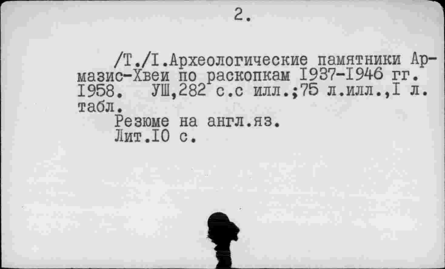 ﻿2.
/Т./I.Археологические памятники Ар мазис-Хвеи по раскопкам I937-194Ô гг. 1958. УШ,282 с.с илл.;75 л.илл.,1 л. табл.
Резюме на англ.яз.
Лит.10 с.